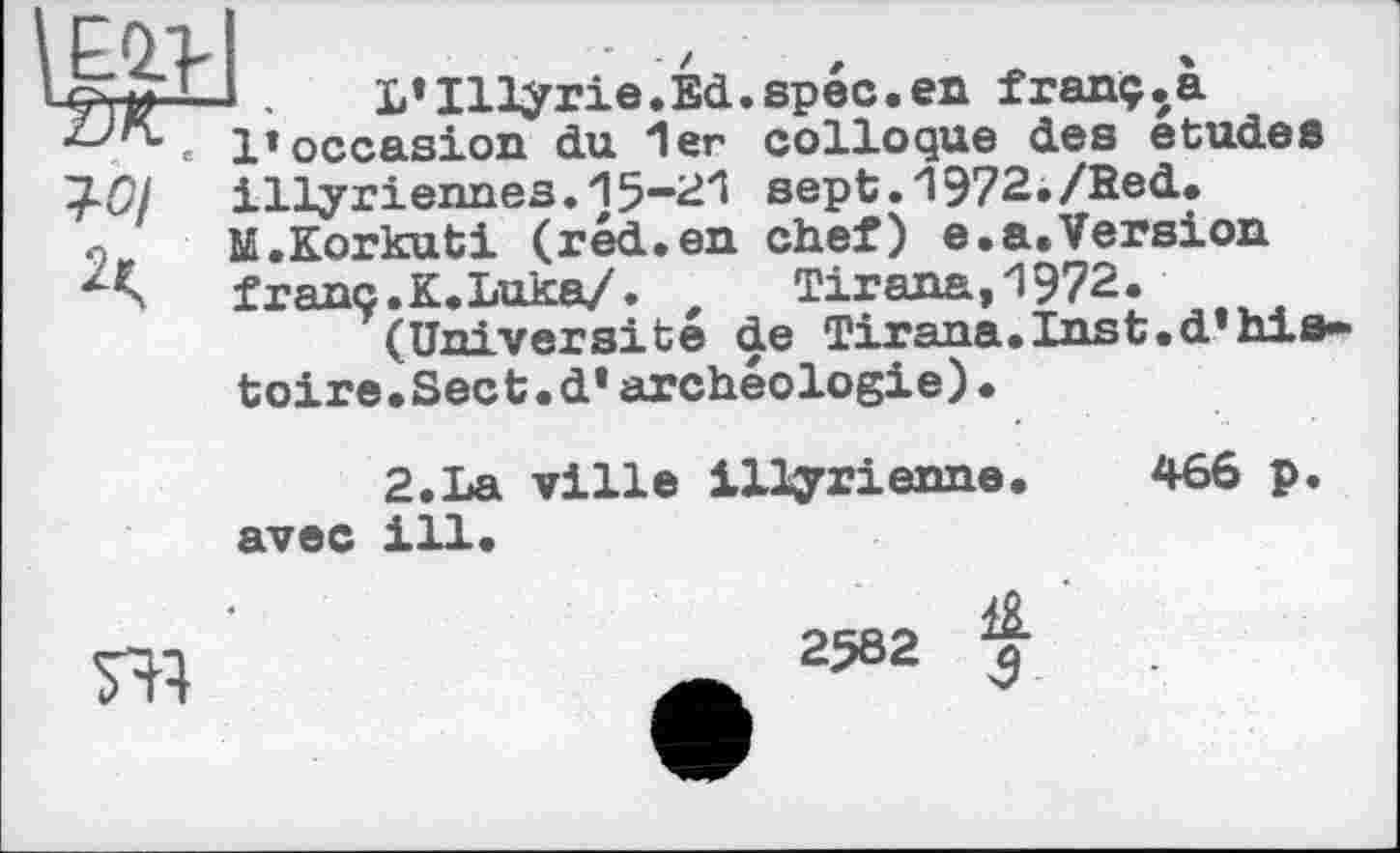 ﻿L*Illÿrie.Ed.spec.en franç.a l’occasion du 1er colloque des etudes illyriennes.15-21 sept.1972./Red. M.Korkuti (réd.en chef) e.a.Version franc. K. Luka/.	Tirana,1972.
(Université de Tirana.Inst.d*histoire. Sect.d*archéologie)•
2.La ville illyrienne. 466 p. avec ill.